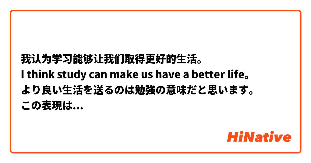 我认为学习能够让我们取得更好的生活。
I think study can make us have a better life。
より良い生活を送るのは勉強の意味だと思います。
この表現は正しいですか。自然ですか。
