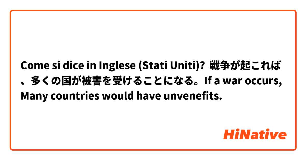 Come si dice in Inglese (Stati Uniti)? 戦争が起これば、多くの国が被害を受けることになる。If a war occurs, Many countries would have unvenefits.