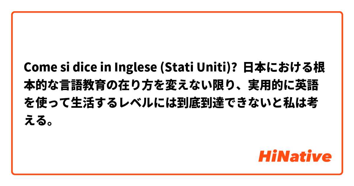 Come si dice in Inglese (Stati Uniti)? 日本における根本的な言語教育の在り方を変えない限り、実用的に英語を使って生活するレベルには到底到達できないと私は考える。 