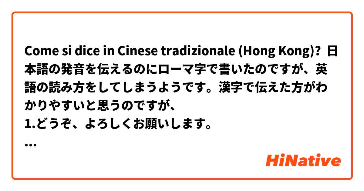 Come si dice in Cinese tradizionale (Hong Kong)? 日本語の発音を伝えるのにローマ字で書いたのですが、英語の読み方をしてしまうようです。漢字で伝えた方がわかりやすいと思うのですが、
1.どうぞ、よろしくお願いします。
2.お疲れ様でした。
3.どうもありがとうございます。
4.初めまして。
これらの言葉を漢字で表現することはできますか？
可能でしたら、教えていただけるとありがたいです。
どうぞ、よろしくお願いします。
