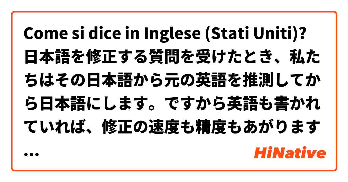 Come si dice in Inglese (Stati Uniti)? 日本語を修正する質問を受けたとき、私たちはその日本語から元の英語を推測してから日本語にします。ですから英語も書かれていれば、修正の速度も精度もあがります。