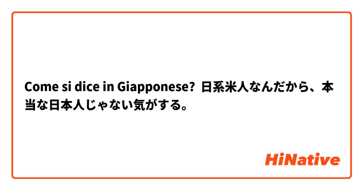 Come si dice in Giapponese? 日系米人なんだから、本当な日本人じゃない気がする。