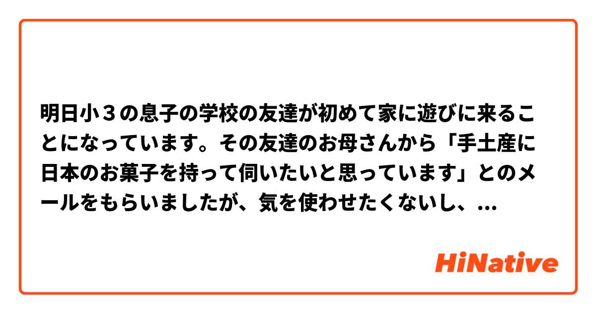 明日小３の息子の学校の友達が初めて家に遊びに来ることになっています。その友達のお母さんから「手土産に日本のお菓子を持って伺いたいと思っています」とのメールをもらいましたが、気を使わせたくないし、本当に何も持ってきていただかなくてもいいです。相手が気を悪くしないように断りたいのですが、具体的な返信を教えていただけますでしょうか。よろしくお願いいたします。