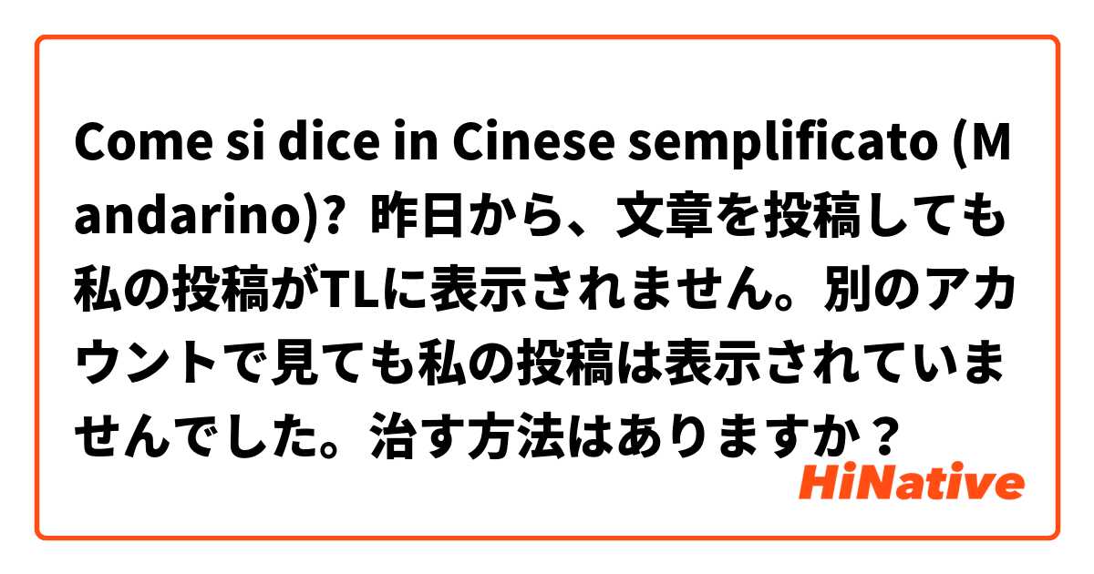 Come si dice in Cinese semplificato (Mandarino)? 昨日から、文章を投稿しても私の投稿がTLに表示されません。別のアカウントで見ても私の投稿は表示されていませんでした。治す方法はありますか？