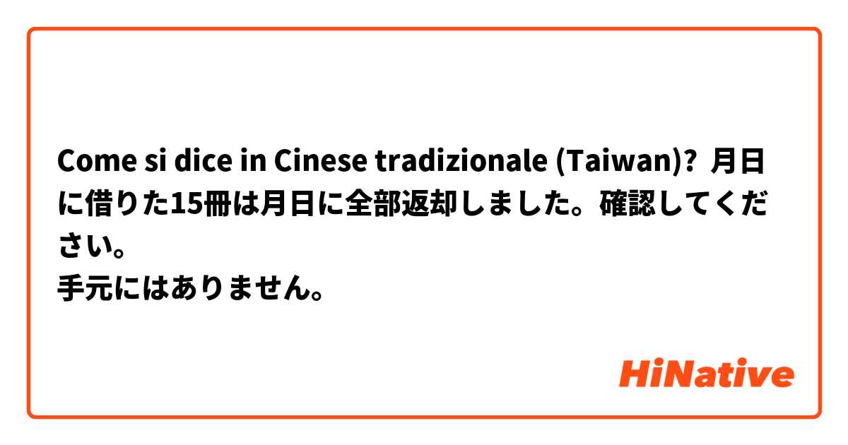 Come si dice in Cinese tradizionale (Taiwan)? ○月○日に借りた15冊は○月○日に全部返却しました。確認してください。
手元にはありません。
