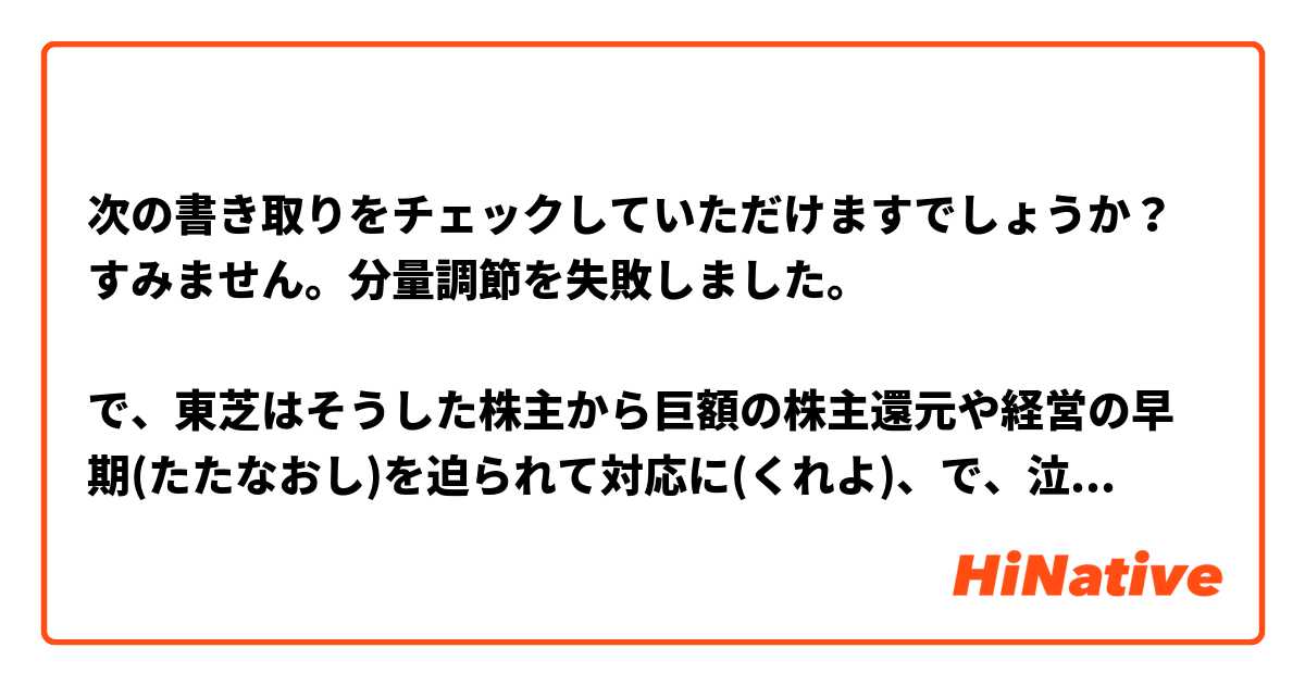 次の書き取りをチェックしていただけますでしょうか？すみません。分量調節を失敗しました。

で、東芝はそうした株主から巨額の株主還元や経営の早期(たたなおし)を迫られて対応に(くれよ)、で、泣きつかれた政府経産省は安全保障に名を借りて(かいためほう)を厚のを散らかして(たいし)の(おさめのみ)は分かったという～