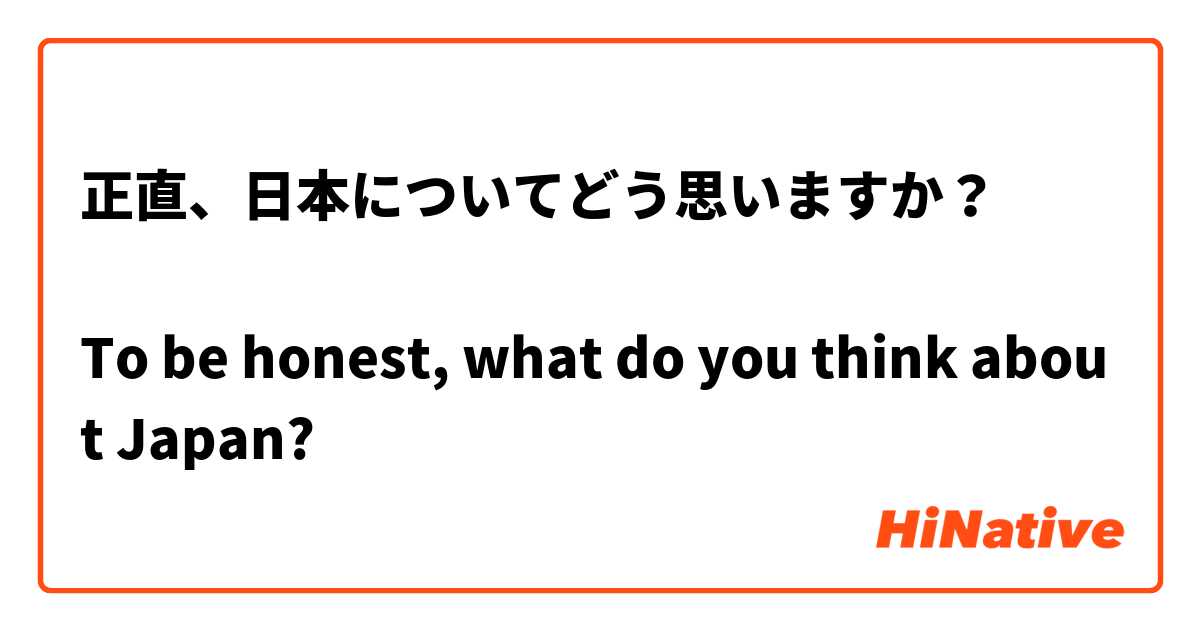 正直、日本についてどう思いますか？

To be honest, what do you think about Japan?