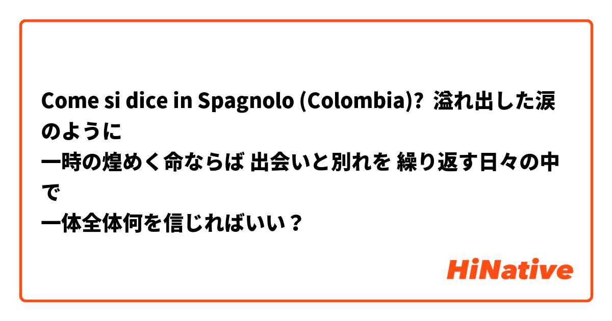Come si dice in Spagnolo (Colombia)? 溢れ出した涙のように 
一時の煌めく命ならば 出会いと別れを 繰り返す日々の中で 
一体全体何を信じればいい？