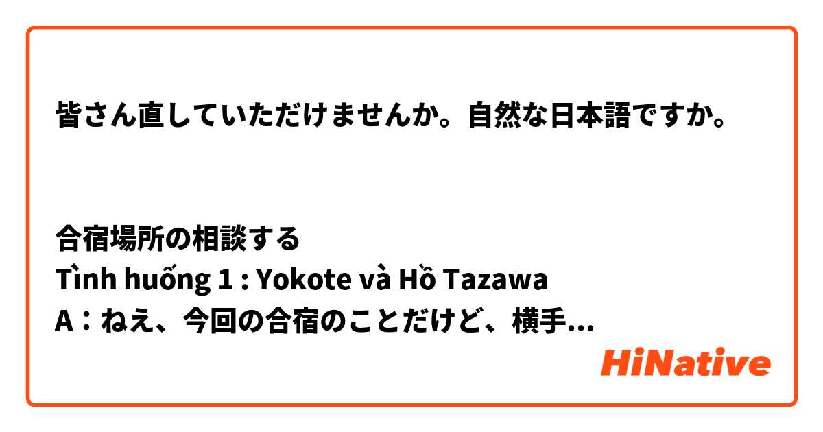 皆さん直していただけませんか。自然な日本語ですか。


合宿場所の相談する
Tình huống 1 : Yokote và Hồ Tazawa
A：ねえ、今回の合宿のことだけど、横手なんかどうかな。
B：へえ、バスで4時間なんて けっこう近いね。それに1泊3食 付きで5000円って、安くない
A：うん。できるだけ近い方がいいんじゃないかと思って。そして、体育館とかスキー場とかもあるし。
B：そうだね。でもこの田沢湖もどう？もっと近いよ。
A：バスで2時間半だし、体育館やスキー場もあるし、それに、BBQができるんだね。でも、１泊３食付きで7000円って結構高くない？
B：そうなんだけど、近いところの方がいいかなと思って。
A：確かにそうだけど。部屋がちょっと古いかなあ。
B：でも、野球場や温泉があるよ。動いて疲れたあとに温泉に入るのなんてどう？
A：いいね。でも、やっぱり もう少し安い方がいいんじゃない？みんながお金に余裕がある わけじゃないし。
B：そっか〜。
A：うん。それと、横にテニスコートや研修室があるし、みんな気に入るんじゃないの？
B：うん、そうだね。じゃ、横手にしよう。
A：じゃあ、これで決まり。


Tình huống 2 Itomashi & Karuizawa
A:ねえねえ、今度の夏休みの合宿のことなんだけどさあ、今年は思いきって沖縄に行ってみるのはどうかな？
B:えーっ！沖縄 行ってみたい。
A:うん、ほらこの糸満市(いとまんし)がいいと思うんだ。すぐ近くに大きな運動公園があってテニスコートもたくさんあるし、プールもある。キレイな海もすぐ近くだよ。料理もおいしそう。
B:うーん、確かにいい場所だけど、遠いし飛行機で行くことにもなるから費用がすごくかかるよね。いろいろ見たい所があるから、バスで行けるところがいいよ。
A:そうだねえ、みんな余裕があるわけじゃないしね。
B:この軽井沢がいいと思う。気候も涼しくて過ごしやすいし、テニスコートもあるし。東京から電車とバスで2時間ほどで着くし、費用も手頃だよ。
A: 確かにそうだけど、部屋はちょっと古いかなあ。
B：うん。ちょっと古い部屋だけど　大丈夫だと思う。それと、プールがあって、コンビニも近くて、みんなが気に入るんじゃないの？
A:ほんとだね、ここは良さそうだ。料理もおいしそうだし
B:BBQができる設備もあるので、練習のあとにみんなでBBQをする日も作ろうと思っているんだ。
A:いいね。今度は軽井沢(かるいざわ)にしよう。
B:そうだね。じゃ、これで決まり。



Tình huống 3 : Nha Trang và Đà Lạt
A：ねえ、今回の合宿のことだけど、Da Latになんかどうかな。
B：へえ、飛行機で１時間、いいね。
A：そうだね、でも費用はちょっと高くない？できるだけ、飛行機よりもバスで行きたいんだよね。いろいろ見たいところがあるから。
B：そうだね。ここは、気候も涼しくて過ごしやすいし、体育館もあるし。でも、山のほうにあるから、虫が多くて、本当に怖いなー。
A：ええ、そっかー。コンビニもちょっと遠いね。
B：じゃ、このNhaTrangはどう？バスで　３時間半だし、体育館もあるし、それに、BBQができるんだよ。
B：本当だね。ここは良さそうだ。でも、部屋、結構古いよねー
A：確かにそうだけど。部屋はちょっと古いかなあ。
B：うん。ちょっと古い部屋だけど　大丈夫だと思う。それと、プールがあって、コンビニも近くて、みんなが気に入るんじゃないの？
A：いいね。料理もおいしそうだし。
B:BBQができる設備もあるので、練習のあとにみんなでBBQをする日も作ろうと思っているんだ。
A:いいね。今度はNha Trangにしよう。
B:そうだね。じゃ、これで決まり。


