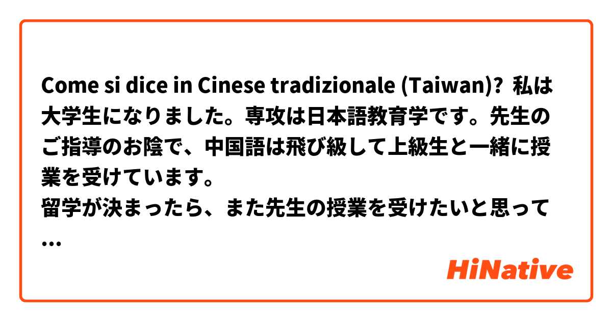 Come si dice in Cinese tradizionale (Taiwan)? 私は大学生になりました。専攻は日本語教育学です。先生のご指導のお陰で、中国語は飛び級して上級生と一緒に授業を受けています。
留学が決まったら、また先生の授業を受けたいと思っているのですが可能ですか？