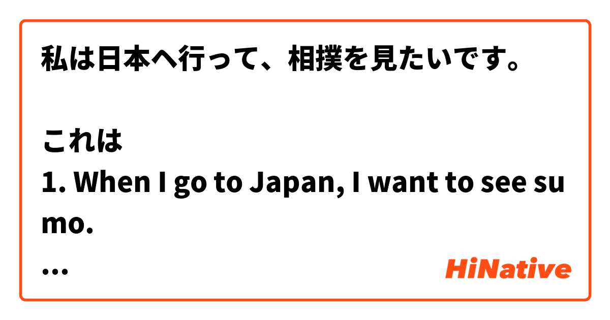 私は日本ヘ行って、相撲を見たいです。

これは
1. When I go to Japan, I want to see sumo.
or
2. I want to go to Japan and then see sumo.

1.「日本ヘ行く」+「相撲を見たい」
or
2.「日本ヘ行って相撲を見る」+「たい」

どちら正しい理解ですか？