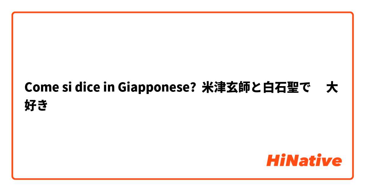 Come si dice in Giapponese? 米津玄師と白石聖で　 大好き