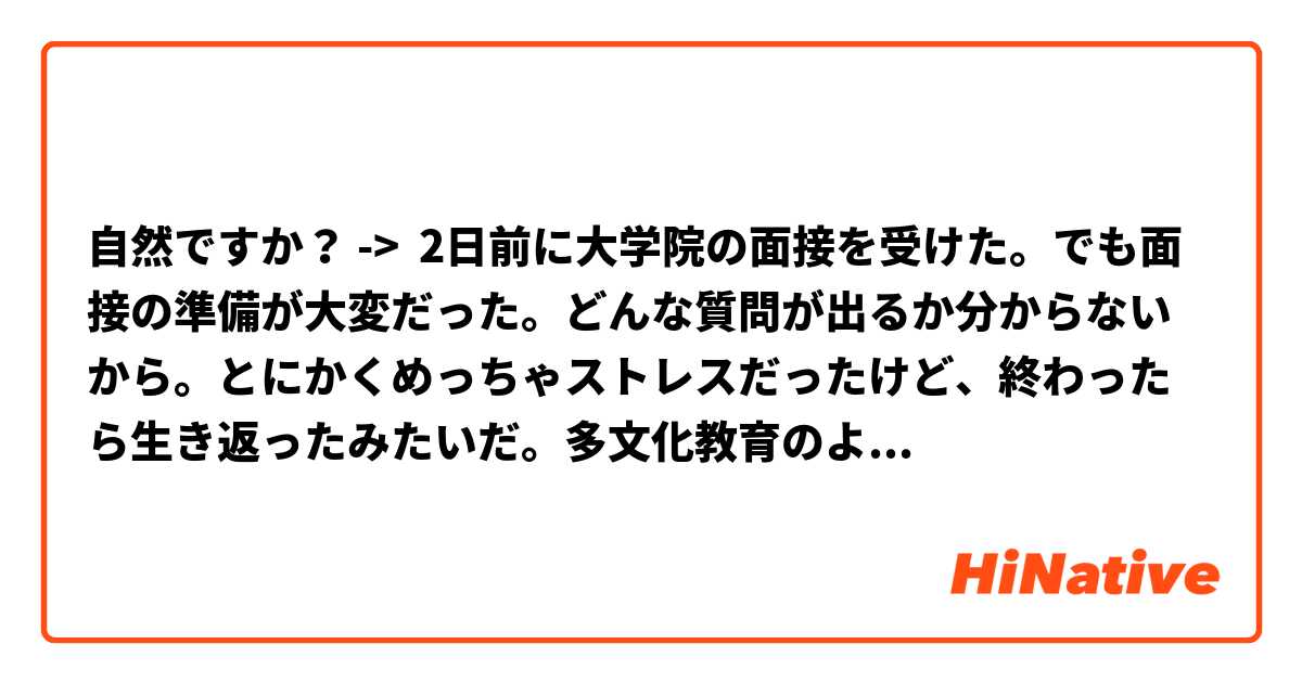 自然ですか？ ->  2日前に大学院の面接を受けた。でも面接の準備が大変だった。どんな質問が出るか分からないから。とにかくめっちゃストレスだったけど、終わったら生き返ったみたいだ。多文化教育のようなことを学ぶ。去年新しくできた学科なので情報があまりなかった。アメリカと韓国で複数の学位取得できる。さらに留学も行くことができる。