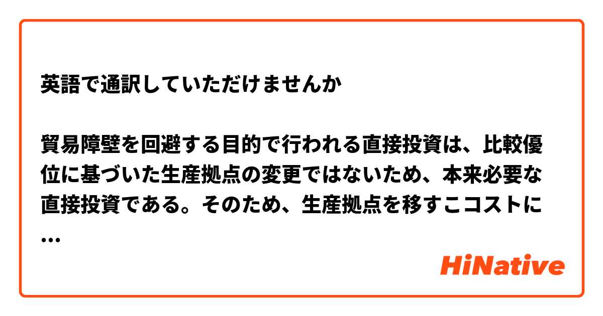 英語で通訳していただけませんか

貿易障壁を回避する目的で行われる直接投資は、比較優位に基づいた生産拠点の変更ではないため、本来必要な直接投資である。そのため、生産拠点を移すこコストに加え、比較優位に沿った分構造を歪めるという損失を生む可能性がある。