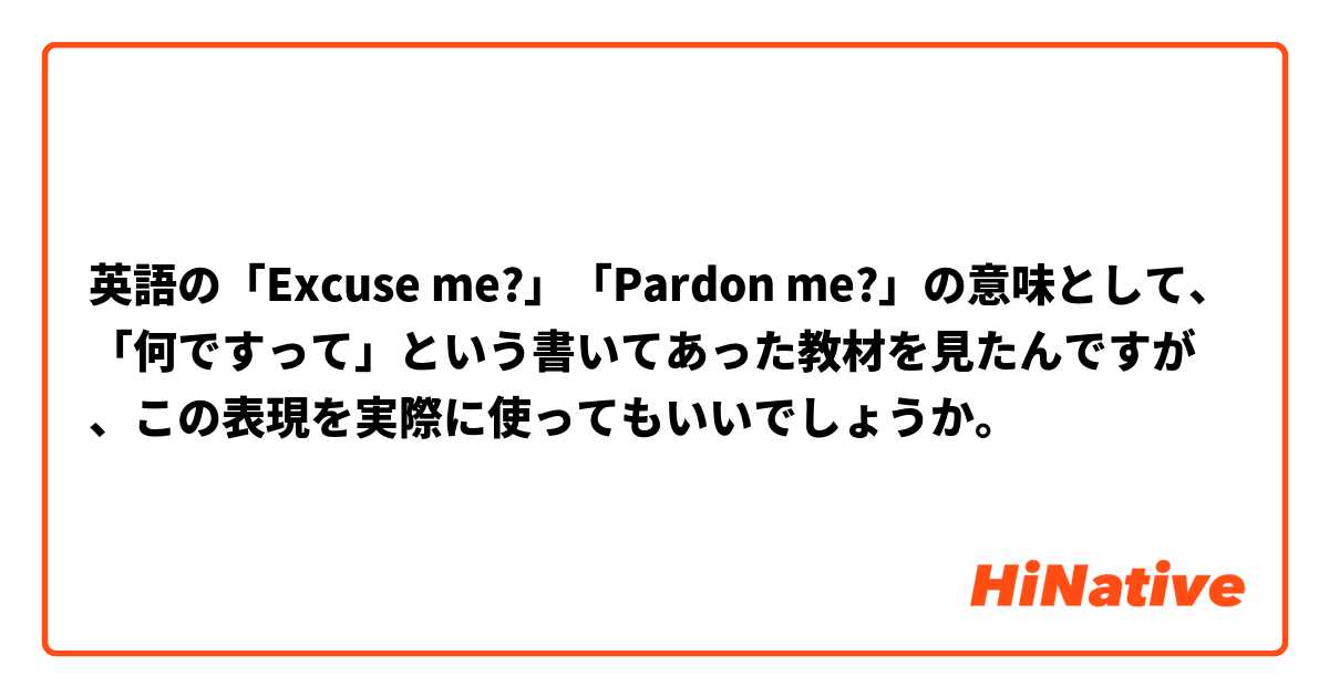 英語の「Excuse me?」「Pardon me?」の意味として、「何ですって」という書いてあった教材を見たんですが、この表現を実際に使ってもいいでしょうか。