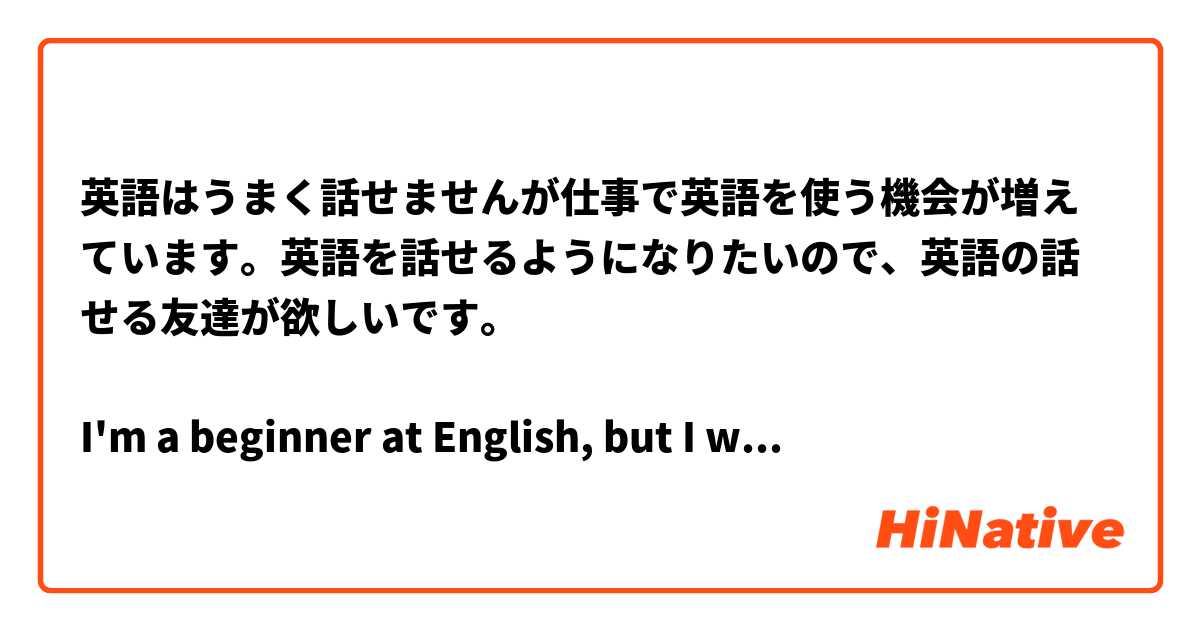 英語はうまく話せませんが仕事で英語を使う機会が増えています。英語を話せるようになりたいので、英語の話せる友達が欲しいです。

I'm a beginner at English, but I want to speak English.But it would be good if they could speak every day Japanese.