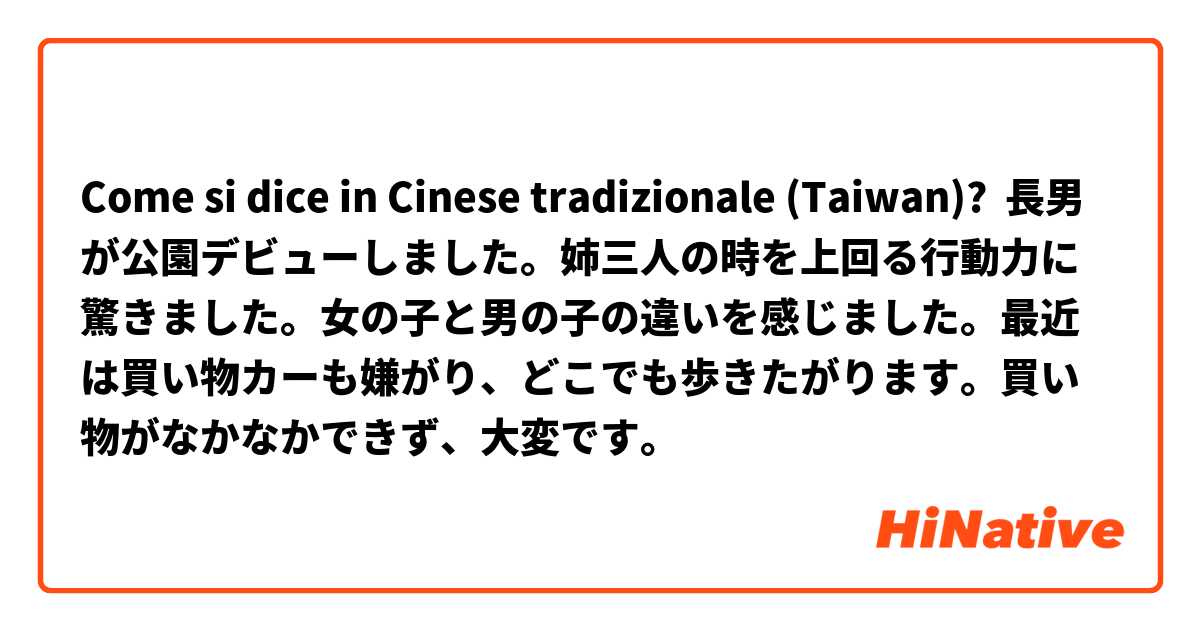 Come si dice in Cinese tradizionale (Taiwan)? 長男が公園デビューしました。姉三人の時を上回る行動力に驚きました。女の子と男の子の違いを感じました。最近は買い物カーも嫌がり、どこでも歩きたがります。買い物がなかなかできず、大変です。