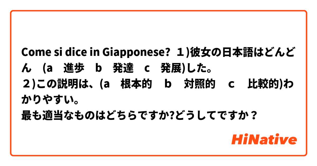 Come si dice in Giapponese? １)彼女の日本語はどんどん　(a　進歩　b　発達　c　発展)した。
２)この説明は、(a　根本的　ｂ　対照的　ｃ　比較的)わかりやすい。
最も適当なものはどちらですか?どうしてですか？