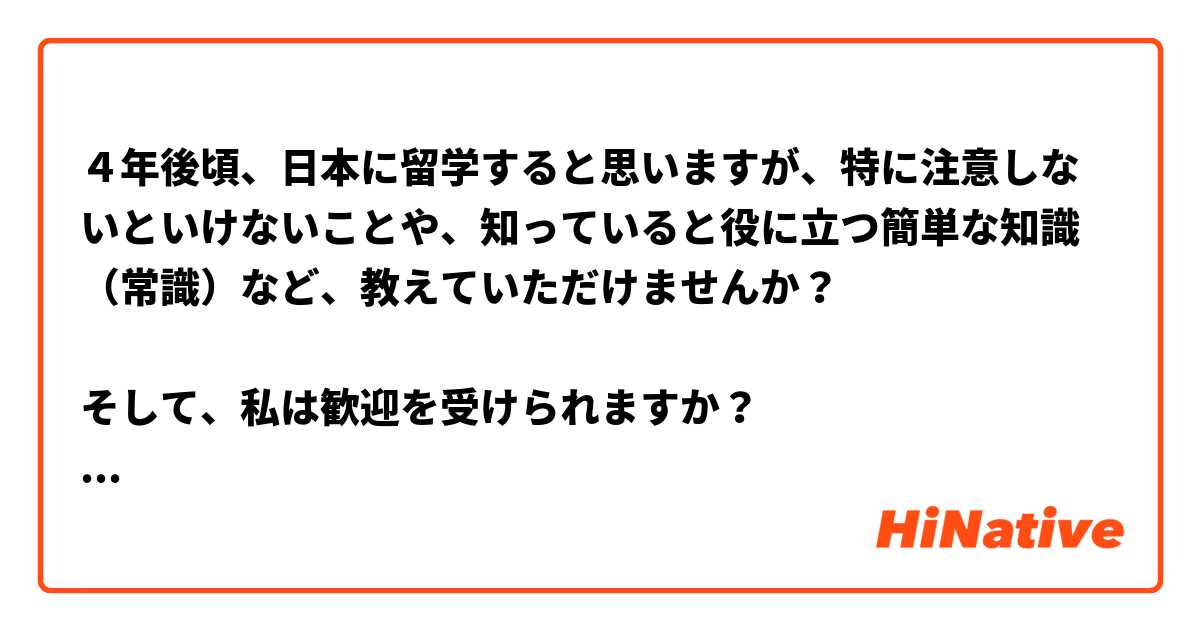 ４年後頃、日本に留学すると思いますが、特に注意しないといけないことや、知っていると役に立つ簡単な知識（常識）など、教えていただけませんか？

そして、私は歓迎を受けられますか？
韓国人だとして差別を受けたり、困ることなどはないんでしょうか...
