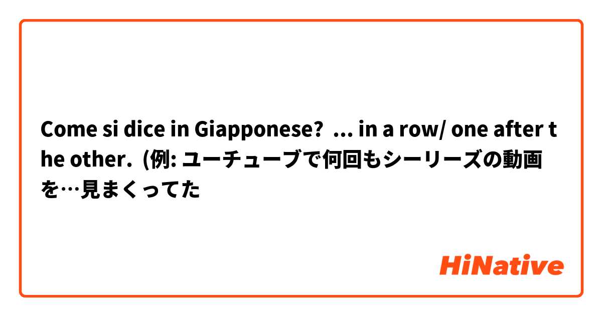 Come si dice in Giapponese? ... in a row/ one after the other.  (例: ユーチューブで何回もシーリーズの動画を…見まくってた