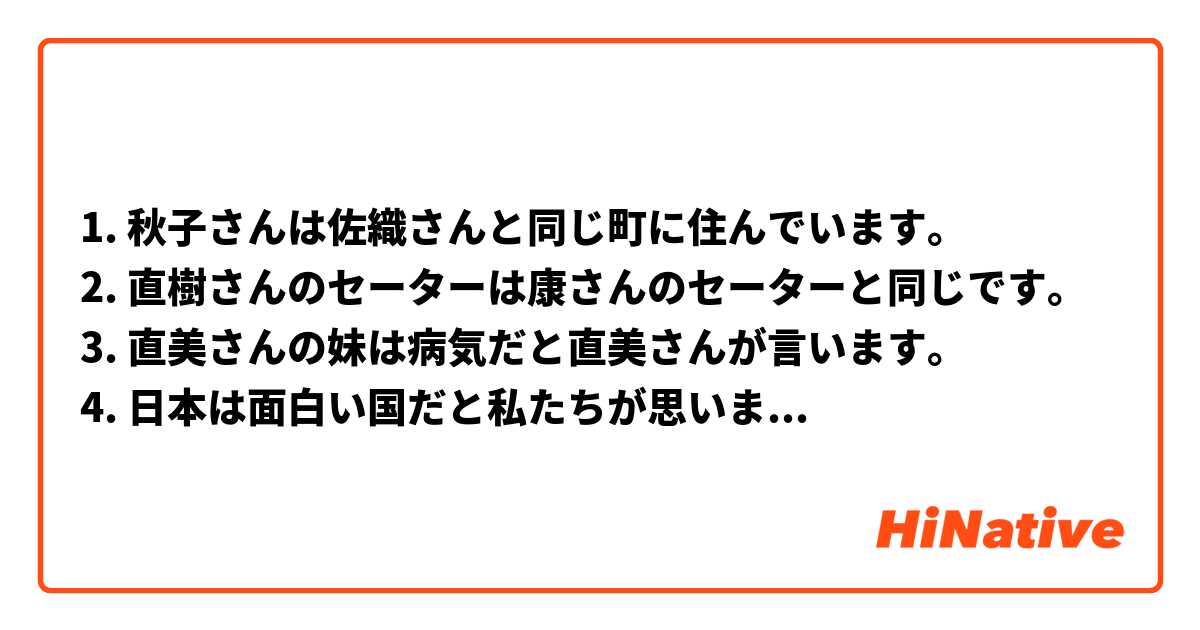 1. 秋子さんは佐織さんと同じ町に住んでいます。
2. 直樹さんのセーターは康さんのセーターと同じです。
3. 直美さんの妹は病気だと直美さんが言います。
4. 日本は面白い国だと私たちが思います。
5. あなたの本は私の本と違います。
6. 彼の家に駅から100メートルのところにあると言いました。
7. 友達と小さいパーティーは楽しいです。
8. お兄さんは今のから勉強すると父に答えました。
9. レストランはここから5分のところにあると思いました。
10. 彼は妹と行った旅行が楽しいと言いました。

I've just done this exercice. Is it correct? Would you have written it otherwise?
And in the 6th and 9th sentence, for the「ところ」I have to write it like that or with the kanji: 所 ? Thank you 😊