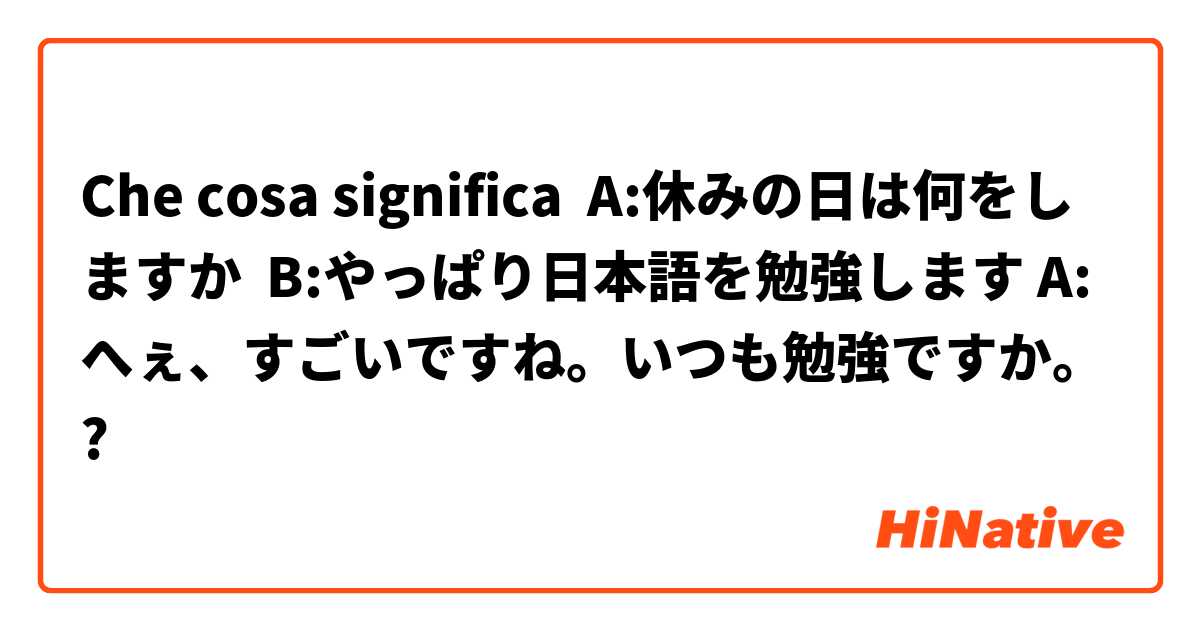 Che cosa significa A:休みの日は何をしますか  B:やっぱり日本語を勉強します A:へぇ、すごいですね。いつも勉強ですか。?