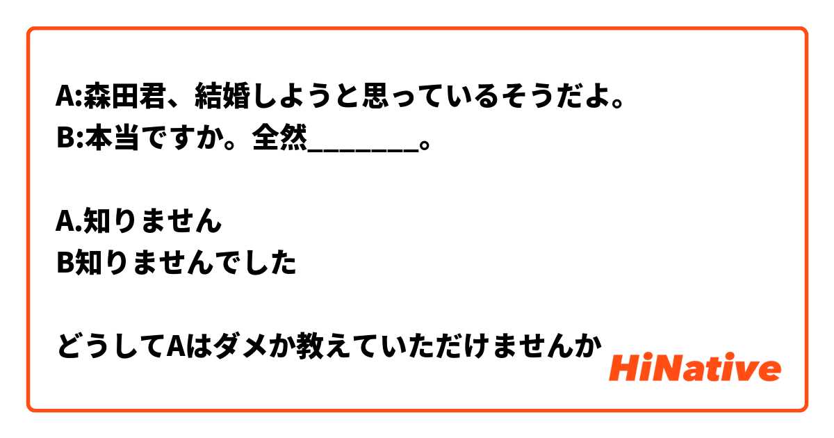 A:森田君、結婚しようと思っているそうだよ。
B:本当ですか。全然_______。

A.知りません
B知りませんでした

どうしてAはダメか教えていただけませんか