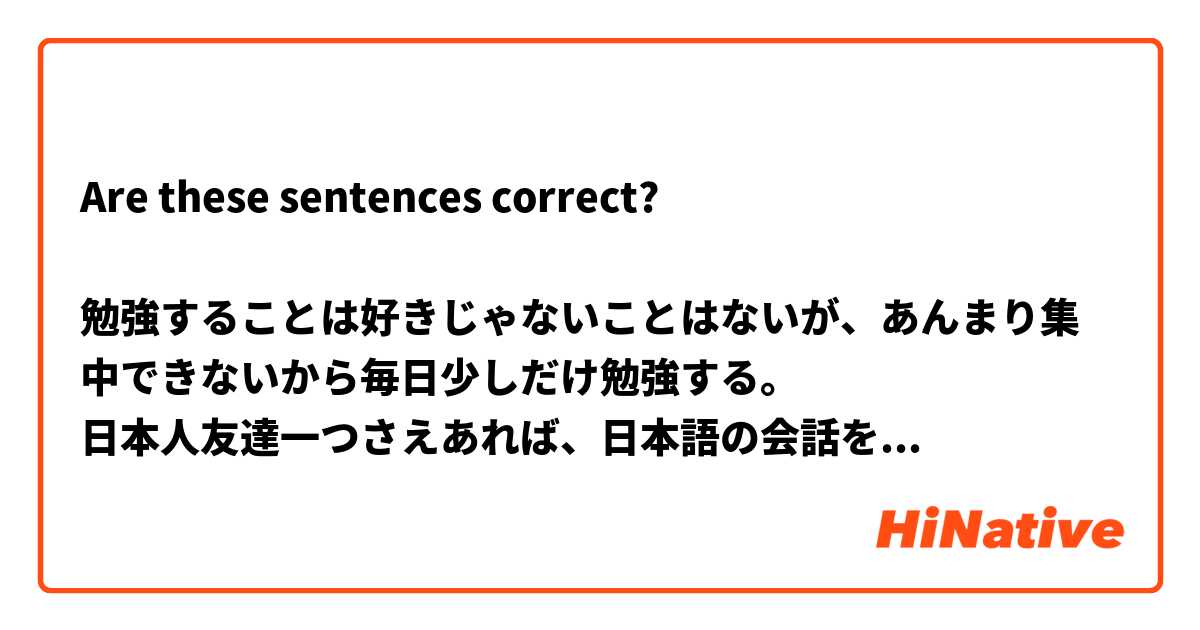 Are these sentences correct?

勉強することは好きじゃないことはないが、あんまり集中できないから毎日少しだけ勉強する。
日本人友達一つさえあれば、日本語の会話を練習できる。
