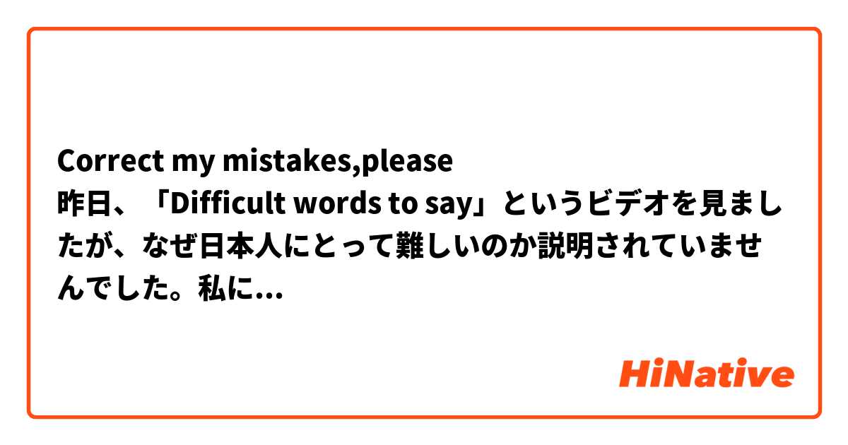 
Correct my mistakes,please
昨日、「Difficult words to say」というビデオを見ましたが、なぜ日本人にとって難しいのか説明されていませんでした。私にとっては、これらの言葉は本当に簡単です。私がこれらの言葉の例を提供しているのなら、それがなぜ難しいのか説明できますか？
