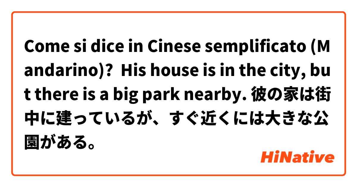 Come si dice in Cinese semplificato (Mandarino)? His house is in the city, but there is a big park nearby. 彼の家は街中に建っているが、すぐ近くには大きな公園がある。