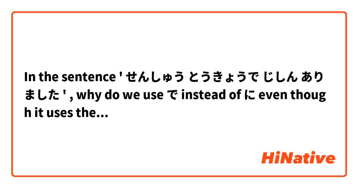In the sentence ' せんしゅう とうきょうで じしん ありました ' , why do we use で instead of に even though it uses the verb あります? 