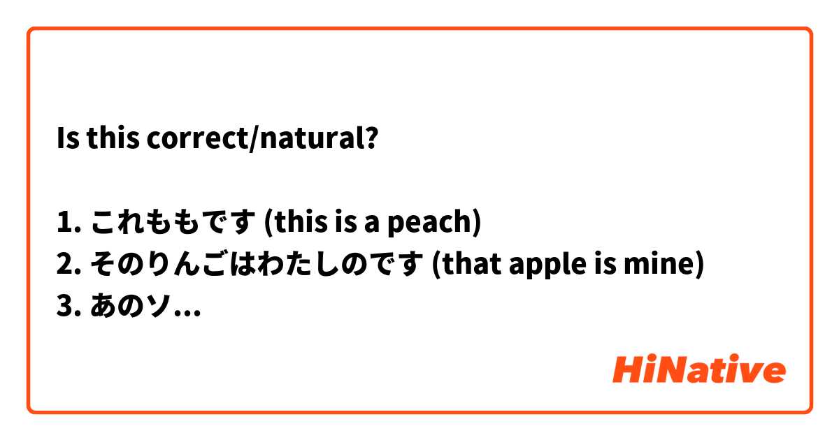 Is this correct/natural?

1. これももです (this is a peach)
2. そのりんごはわたしのです (that apple is mine)
3. あのソープはわたしのです (that soap over there is mine)
4. このほんはいくらですか (how much are these books?)
5. そのいぬはいくらですか (how much is that dog?)
6. あれはねこです (that over there is a cat)
7. これはオレンジです (these are oranges)
8. それはブドウです (those are grapes)
9. このバナナはわたしのです (this banana is mine)
10. そのみずはかれのです (that water is his)