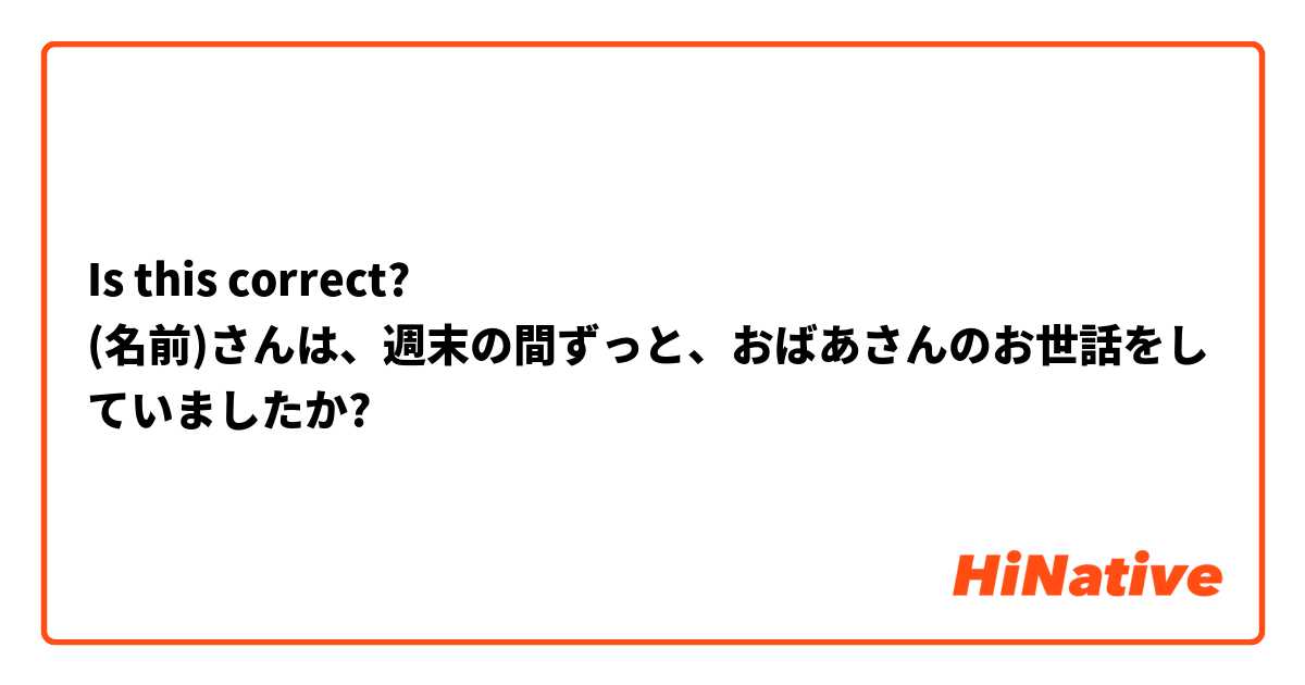 Is this correct?
(名前)さんは、週末の間ずっと、おばあさんのお世話をしていましたか?
