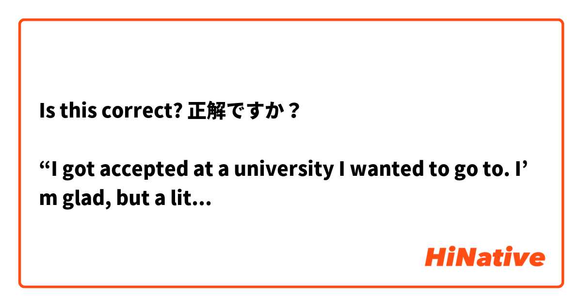 Is this correct? 正解ですか？

“I got accepted at a university I wanted to go to. I’m glad, but a little worried. It’s demaning, so it will be hard to study there. I’m confident in that I’ll be able to do it, but I’m still worried.”

↓

「私は、行きたい大学に通る。嬉しいけれど、ちょっと悩んでいる。厳しいから、そこに勉強しているのは難しい。出来ることを信じているけれど、やっぱり困っている。」