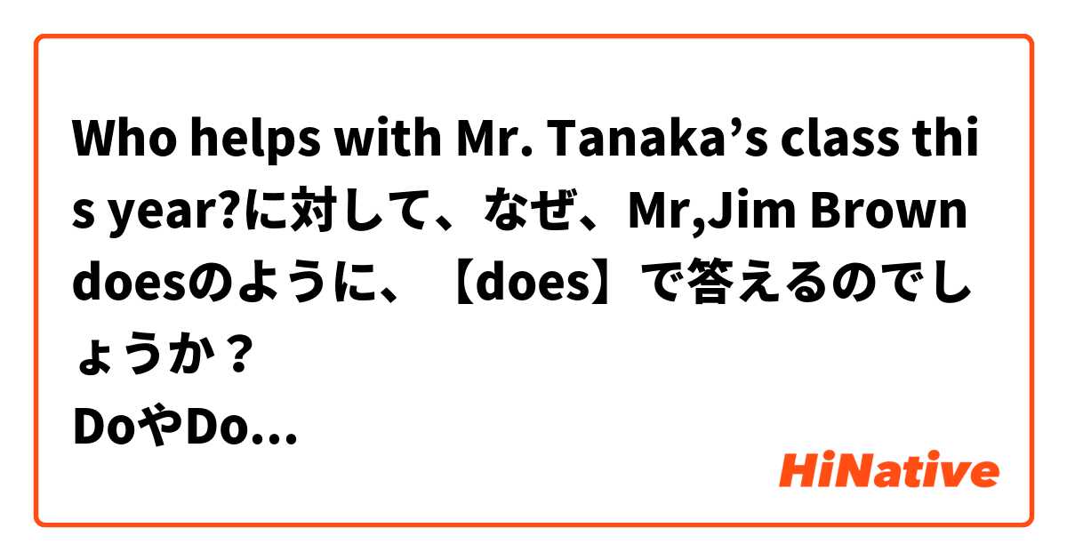 Who helps with Mr. Tanaka’s class this year?に対して、なぜ、Mr,Jim Brown doesのように、【does】で答えるのでしょうか？
DoやDoesで始まる文に対して、答える時に、DoやDoesで答えるのはわかるのですが…

Whoで始まる疑問文は、全てDoかDoesで答えると言う解釈でいいのでしょうか？（ ;  ; ）
