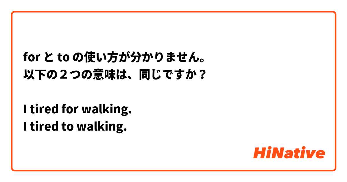 for と to の使い方が分かりません。
以下の２つの意味は、同じですか？

I tired for walking.
I tired to walking.

