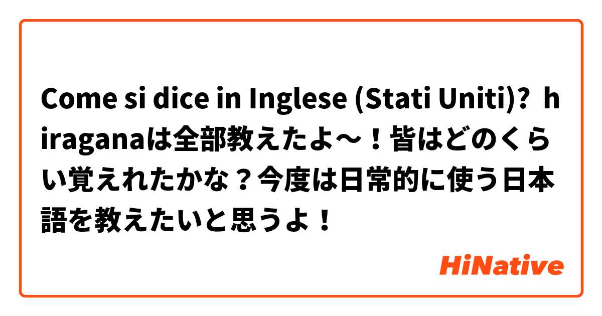 Come si dice in Inglese (Stati Uniti)? hiraganaは全部教えたよ～！皆はどのくらい覚えれたかな？今度は日常的に使う日本語を教えたいと思うよ！ 