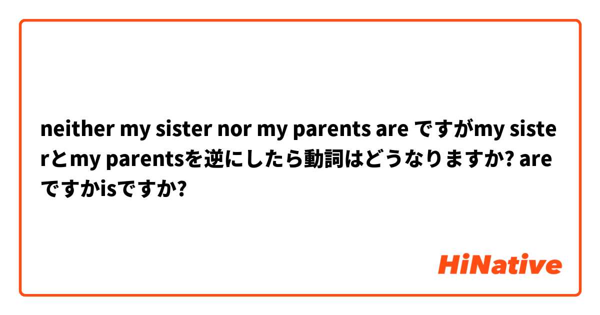 neither my sister nor my parents are ですがmy sisterとmy parentsを逆にしたら動詞はどうなりますか? areですかisですか?