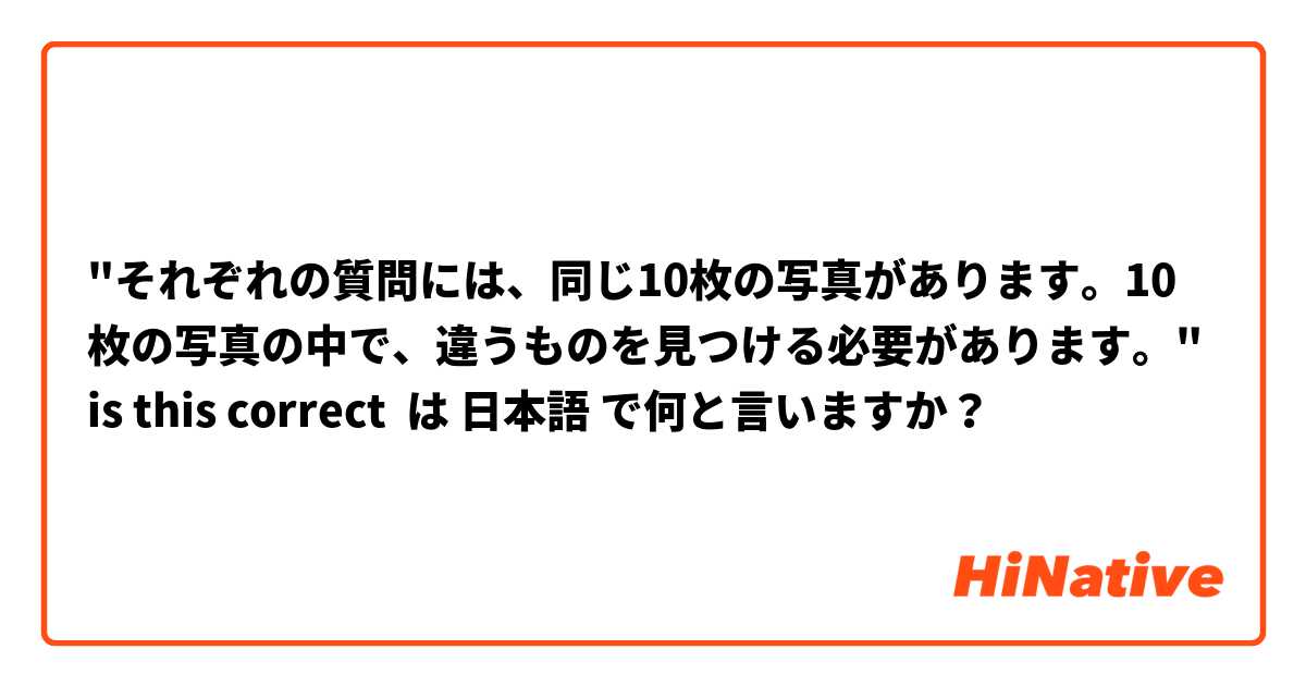 "それぞれの質問には、同じ10枚の写真があります。10枚の写真の中で、違うものを見つける必要があります。" is this correct は 日本語 で何と言いますか？
