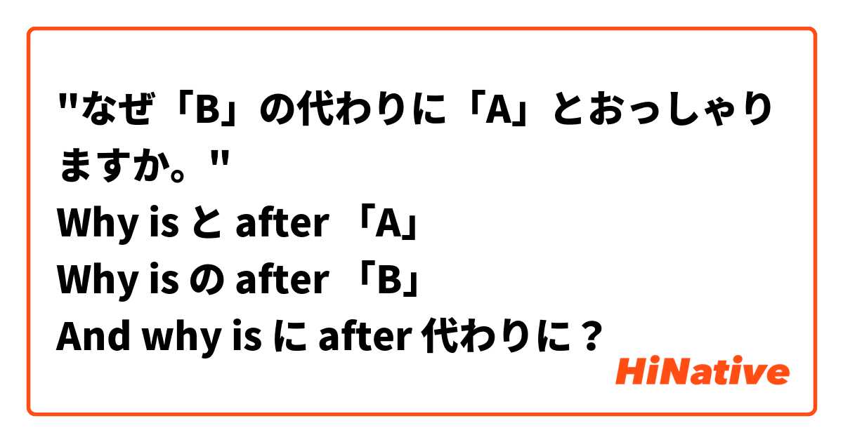 "なぜ「B」の代わりに「A」とおっしゃりますか。"
Why is と after 「A」
Why is の after 「B」
And why is に after 代わりに？