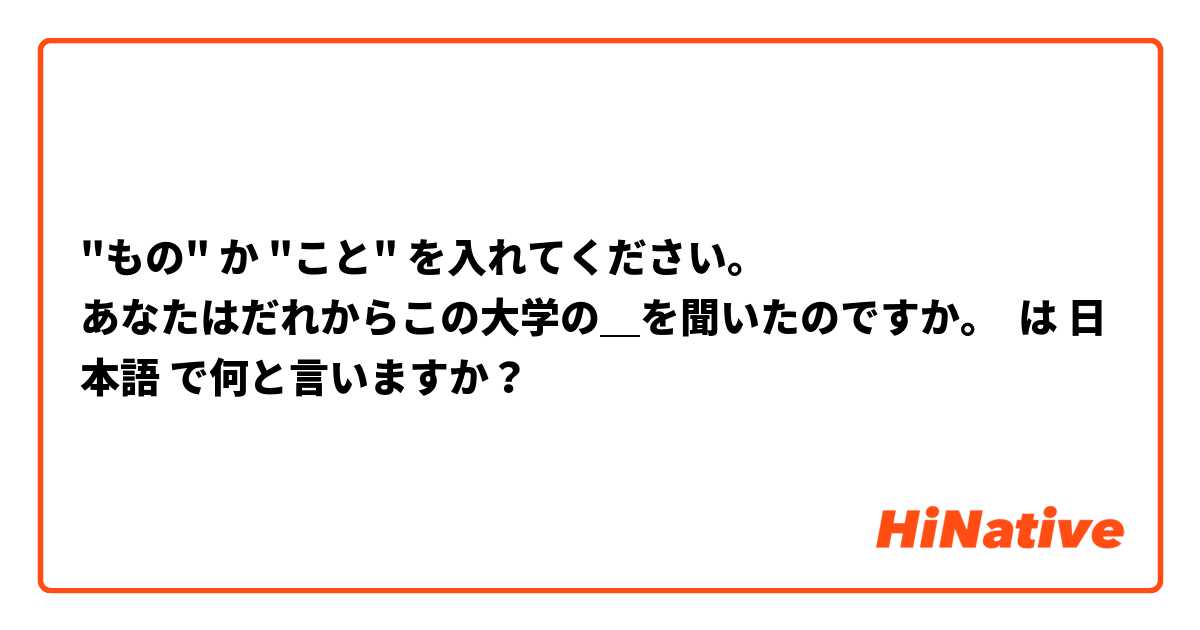 "もの" か "こと" を入れてください。
あなたはだれからこの大学の＿を聞いたのですか。 は 日本語 で何と言いますか？