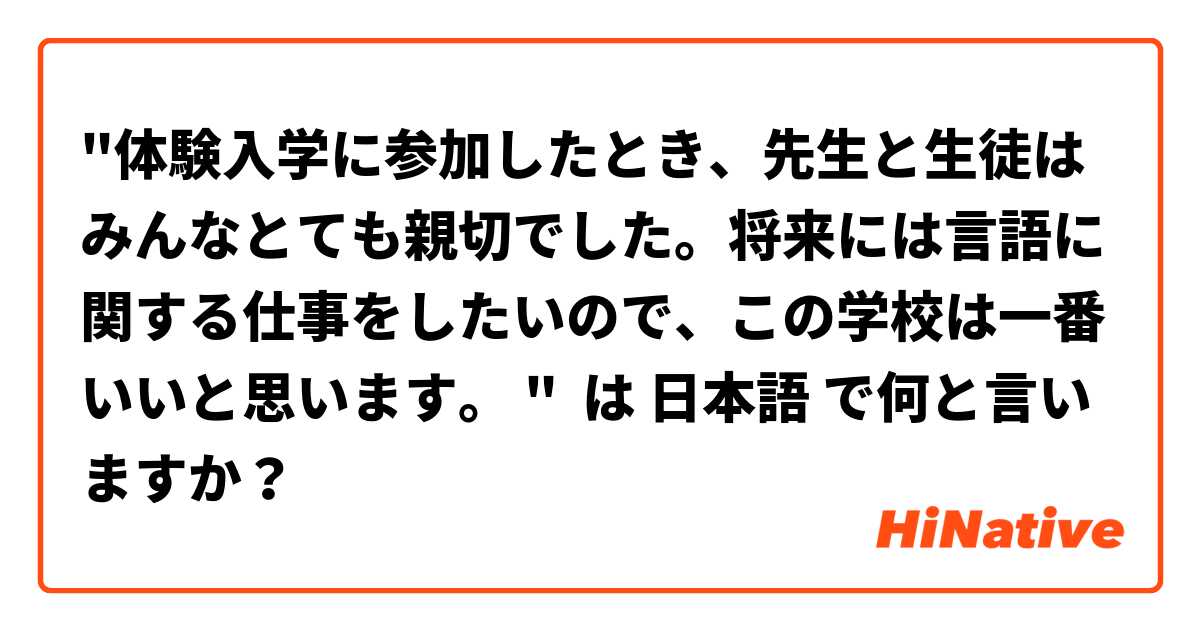 "体験入学に参加したとき、先生と生徒はみんなとても親切でした。将来には言語に関する仕事をしたいので、この学校は一番いいと思います。 " は 日本語 で何と言いますか？