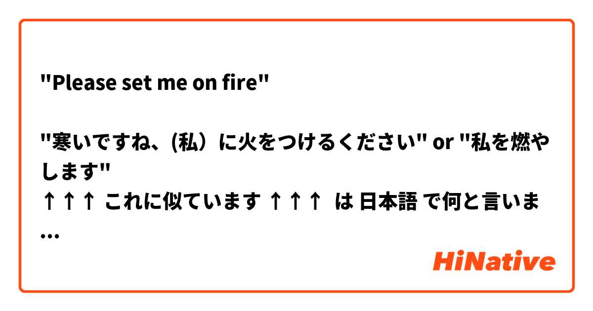 "Please set me on fire"

"寒いですね、(私）に火をつけるください" or "私を燃やします" 
↑↑↑ これに似ています ↑↑↑ は 日本語 で何と言いますか？