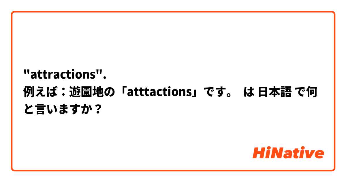 "attractions".
例えば：遊園地の「atttactions」です。 は 日本語 で何と言いますか？