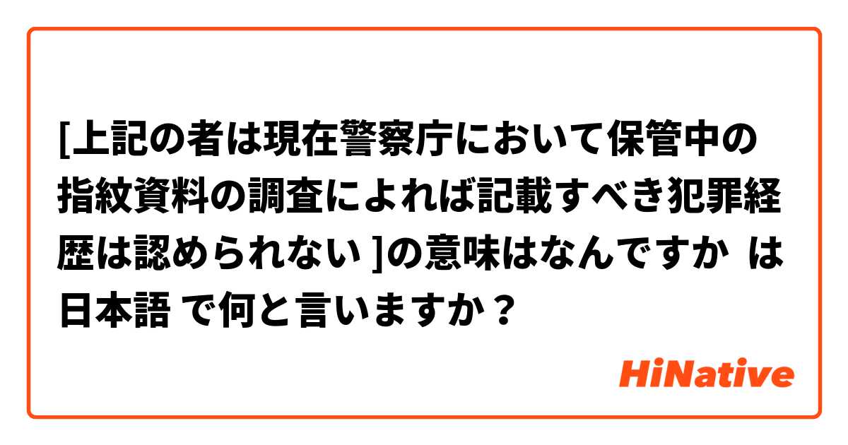 [上記の者は現在警察庁において保管中の指紋資料の調査によれば記載すべき犯罪経歴は認められない ]の意味はなんですか は 日本語 で何と言いますか？