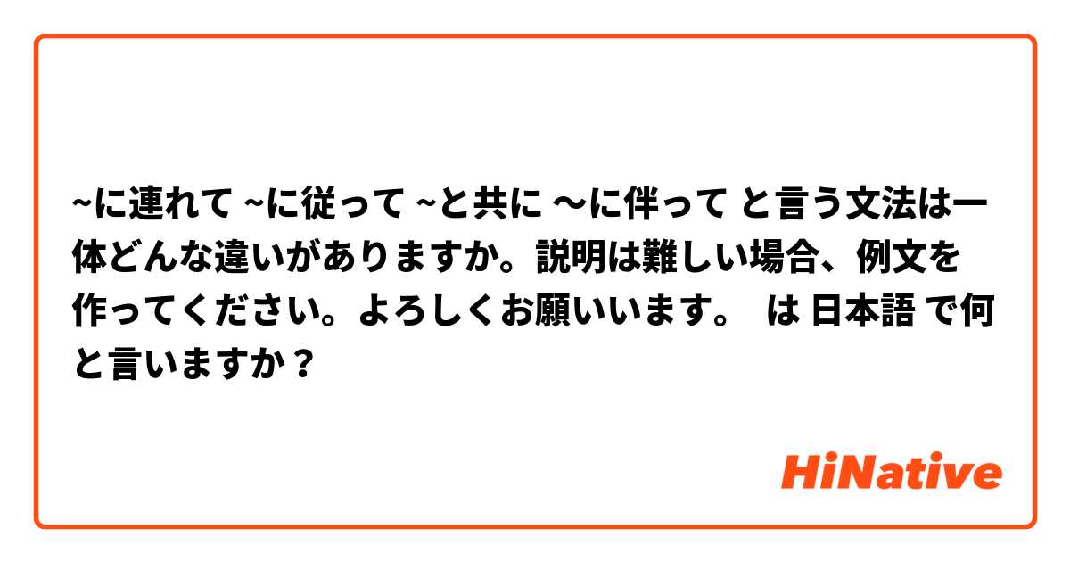 ~に連れて ~に従って ~と共に 〜に伴って と言う文法は一体どんな違いがありますか。説明は難しい場合、例文を作ってください。よろしくお願いいます。 は 日本語 で何と言いますか？