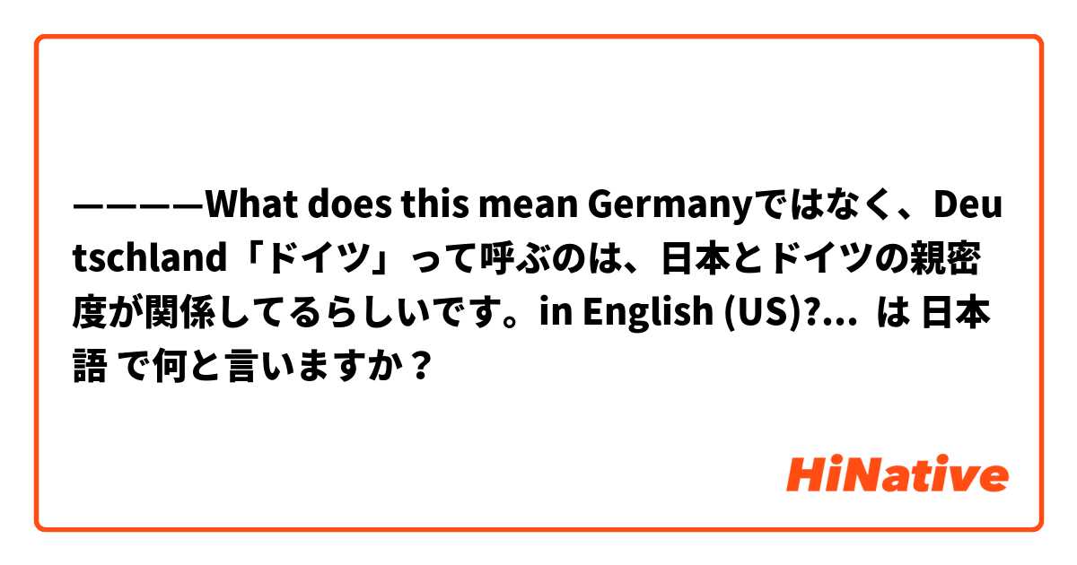 ————What does this mean Germanyではなく、Deutschland「ドイツ」って呼ぶのは、日本とドイツの親密度が関係してるらしいです。in English (US)?—————— は 日本語 で何と言いますか？