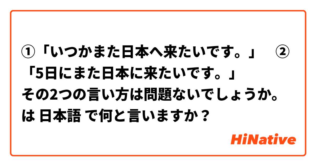 ①「いつかまた日本へ来たいです。」    ②「5日にまた日本に来たいです。」            その2つの言い方は問題ないでしょうか。               は 日本語 で何と言いますか？
