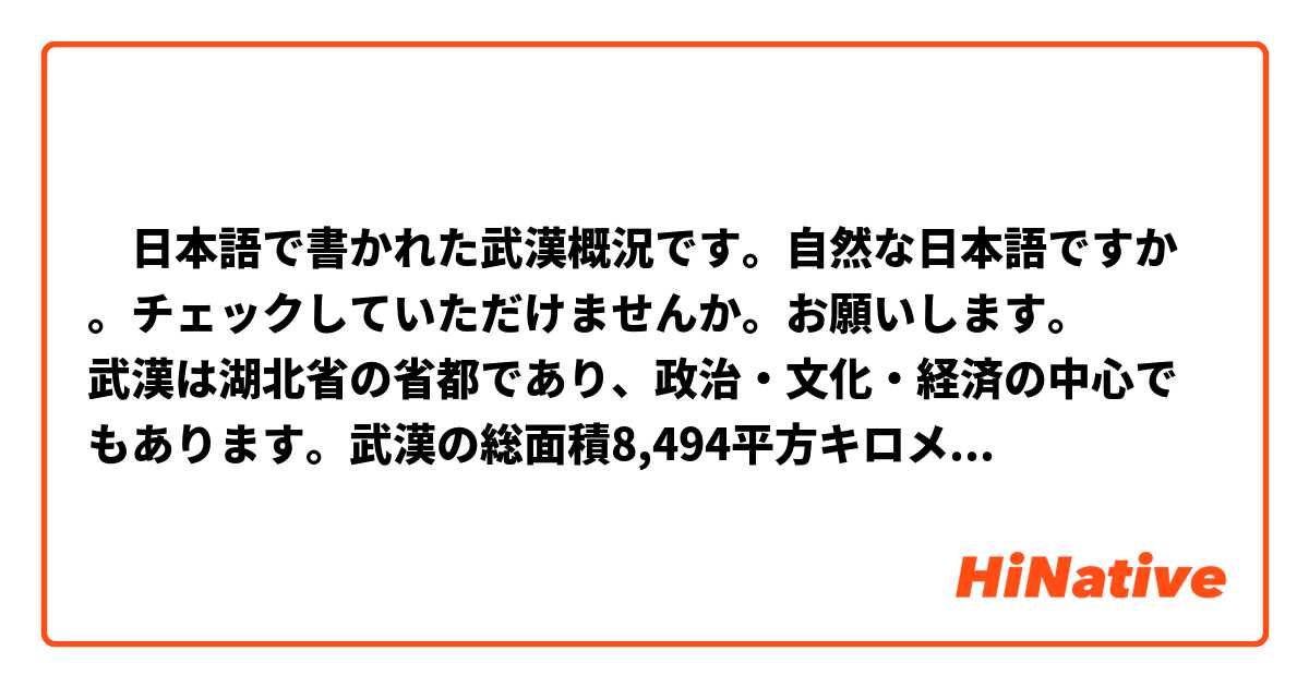 　日本語で書かれた武漢概況です。自然な日本語ですか。チェックしていただけませんか。お願いします。
武漢は湖北省の省都であり、政治・文化・経済の中心でもあります。武漢の総面積8,494平方キロメートルで、東京の4倍ぐらいです。武漢の代表的な観光スポットは黄鶴楼です。中学校の国語の教科書で黄鶴楼に関する漢詩をお読みになったことがあると思いますが。ちなみに、1979年、武漢市と日本の大分県は友好都市の関係を結びました。武漢初の国際友好都市です。これからの一週間、皆さんはぜひ武漢を楽しんでください。