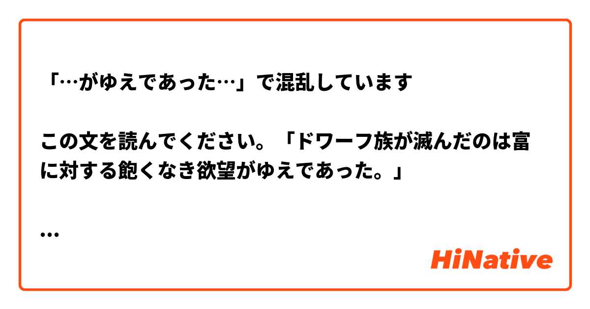 「…がゆえであった…」で混乱しています

この文を読んでください。「ドワーフ族が滅んだのは富に対する飽くなき欲望がゆえであった。」

まずは、ここの「が」は「鬼ヶ島」の「が」と同じく「の」を意味するものですか、それとも「私が犯人です」の「が」ですか。

第２の質問です。「ゆえ」の意味は「理由」に近いですか、それとも「結果、影響」に近いですか。例えば、
下記のどちらが「飽きなく欲望がゆえであった」に近いですか。

…飽くなき欲望の結果であった…

…飽きなく欲望の（が？）理由であった…